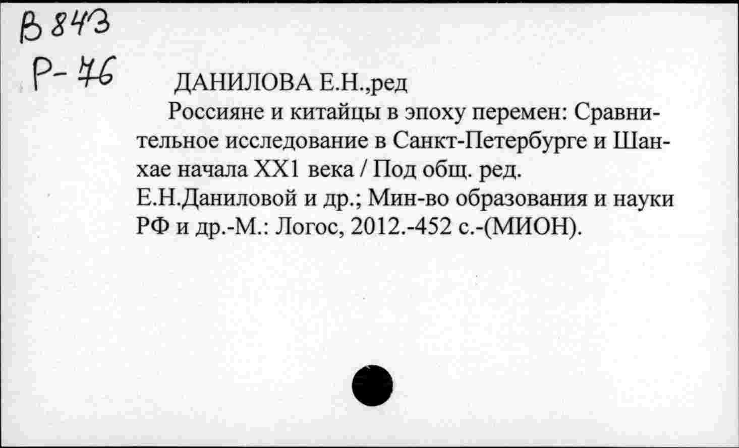 ﻿ДАНИЛОВА Е.Н.,ред
Россияне и китайцы в эпоху перемен: Сравнительное исследование в Санкт-Петербурге и Шанхае начала XXI века / Под общ. ред.
Е.Н.Даниловой и др.; Мин-во образования и науки РФ и др.-М.: Логос, 2012.-452 с.-(МИОН).